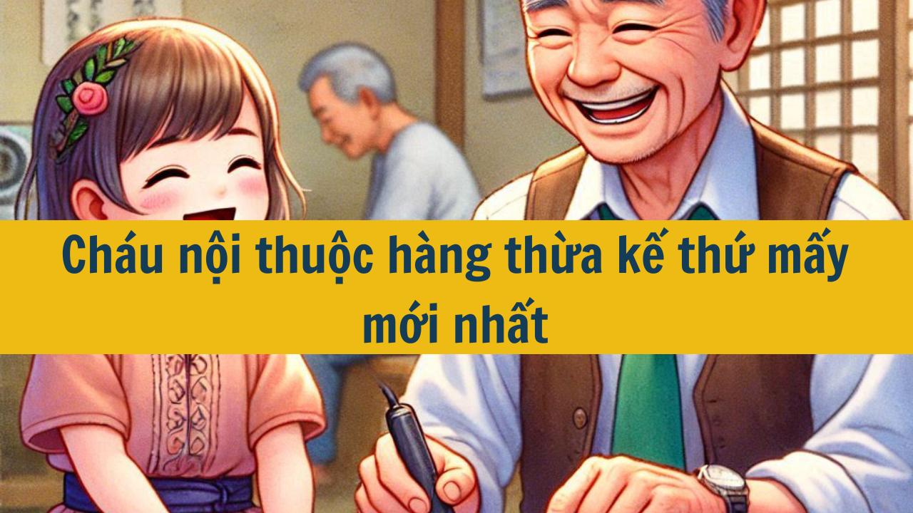 Cháu nội thuộc hàng thừa kế thứ mấy mới nhất 2025?