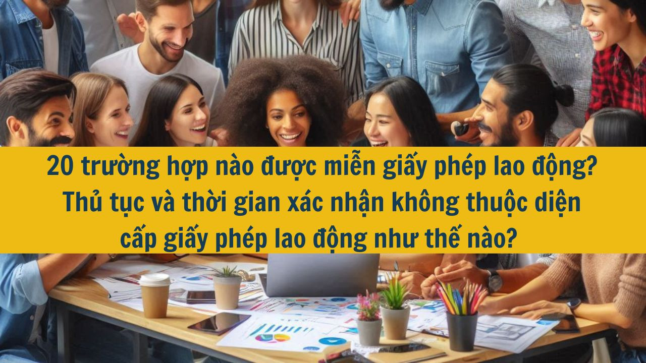 20 trường hợp nào được miễn giấy phép lao động? Thủ tục và thời gian xác nhận không thuộc diện cấp giấy phép lao động như thế nào?