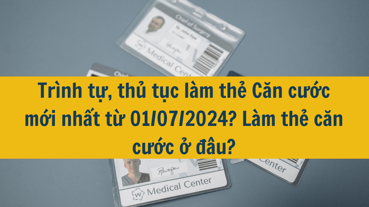 Trình tự, thủ tục làm thẻ Căn cước mới nhất từ 01/07/2024? Làm thẻ căn cước ở đâu?