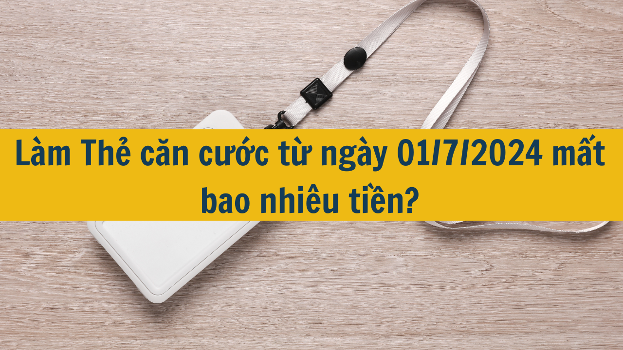 Làm Thẻ căn cước từ ngày 01/7/2024 mất bao nhiêu tiền?