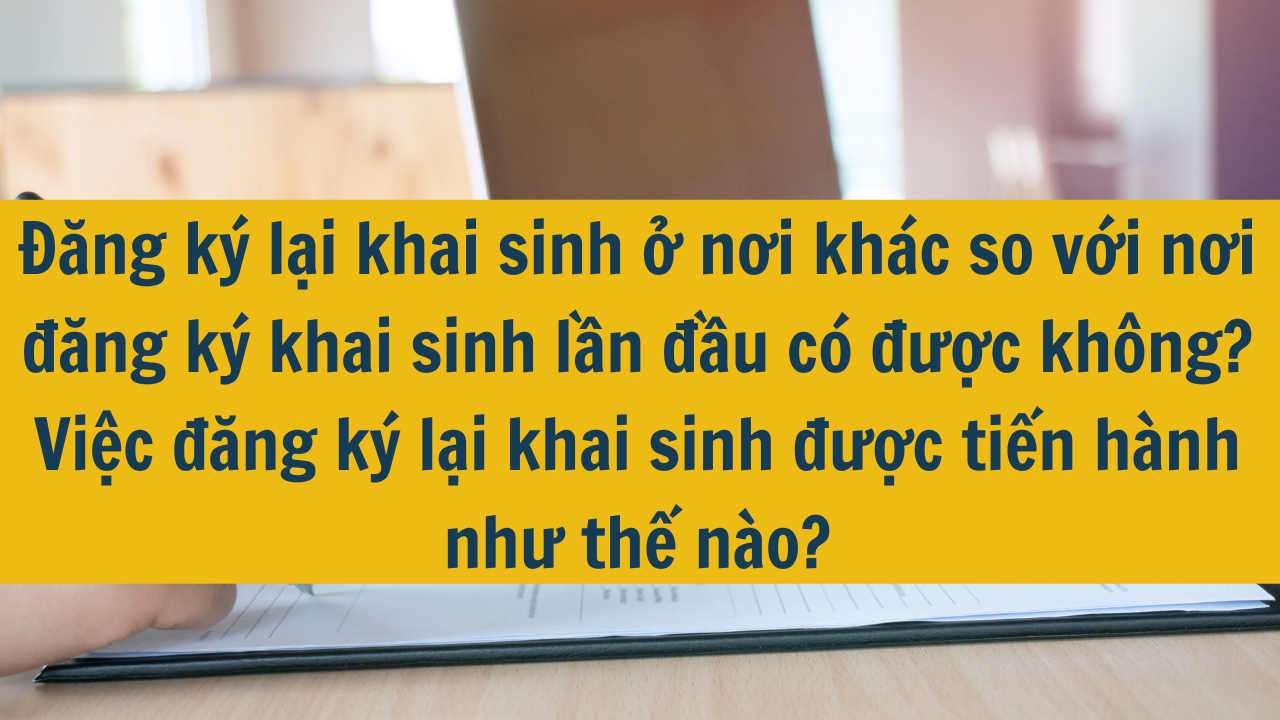 Đăng ký lại khai sinh ở nơi khác so với nơi đăng ký khai sinh lần đầu có được không? Việc đăng ký lại khai sinh được tiến hành như thế nào mới nhất 2025?