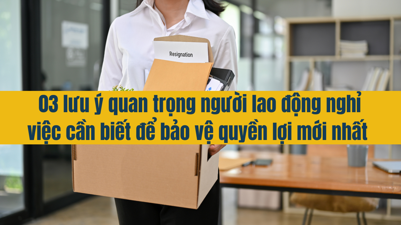 03 lưu ý quan trọng người lao động nghỉ việc cần biết để bảo vệ quyền lợi mới nhất 2025