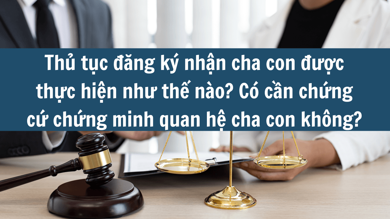 Thủ tục đăng ký nhận cha con được thực hiện như thế nào? Có cần chứng cứ chứng minh quan hệ cha con không mới nhất 2025?