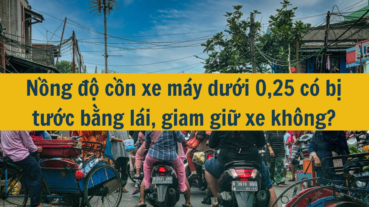 Nồng độ cồn xe máy dưới 0,25 có bị tước bằng lái, giam giữ xe không mới nhất 2025?