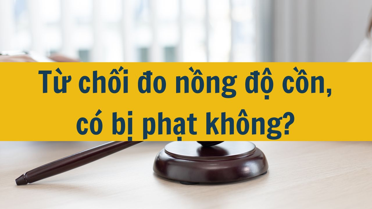 Từ chối đo nồng độ cồn, có bị phạt không mới nhất 2025?