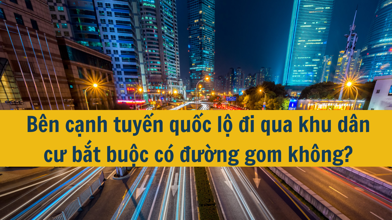 Bên cạnh tuyến quốc lộ đi qua khu dân cư bắt buộc có đường gom không?