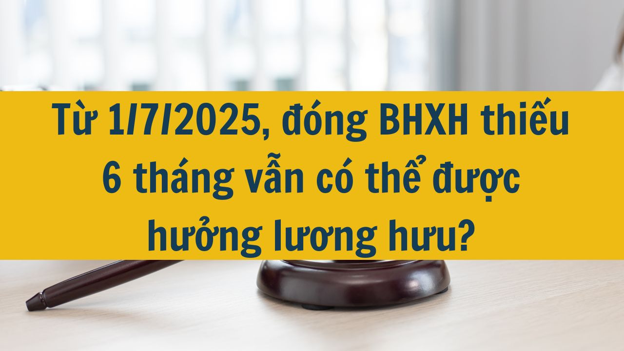 Từ 1/7/2025, đóng BHXH thiếu 6 tháng vẫn có thể được hưởng lương hưu?