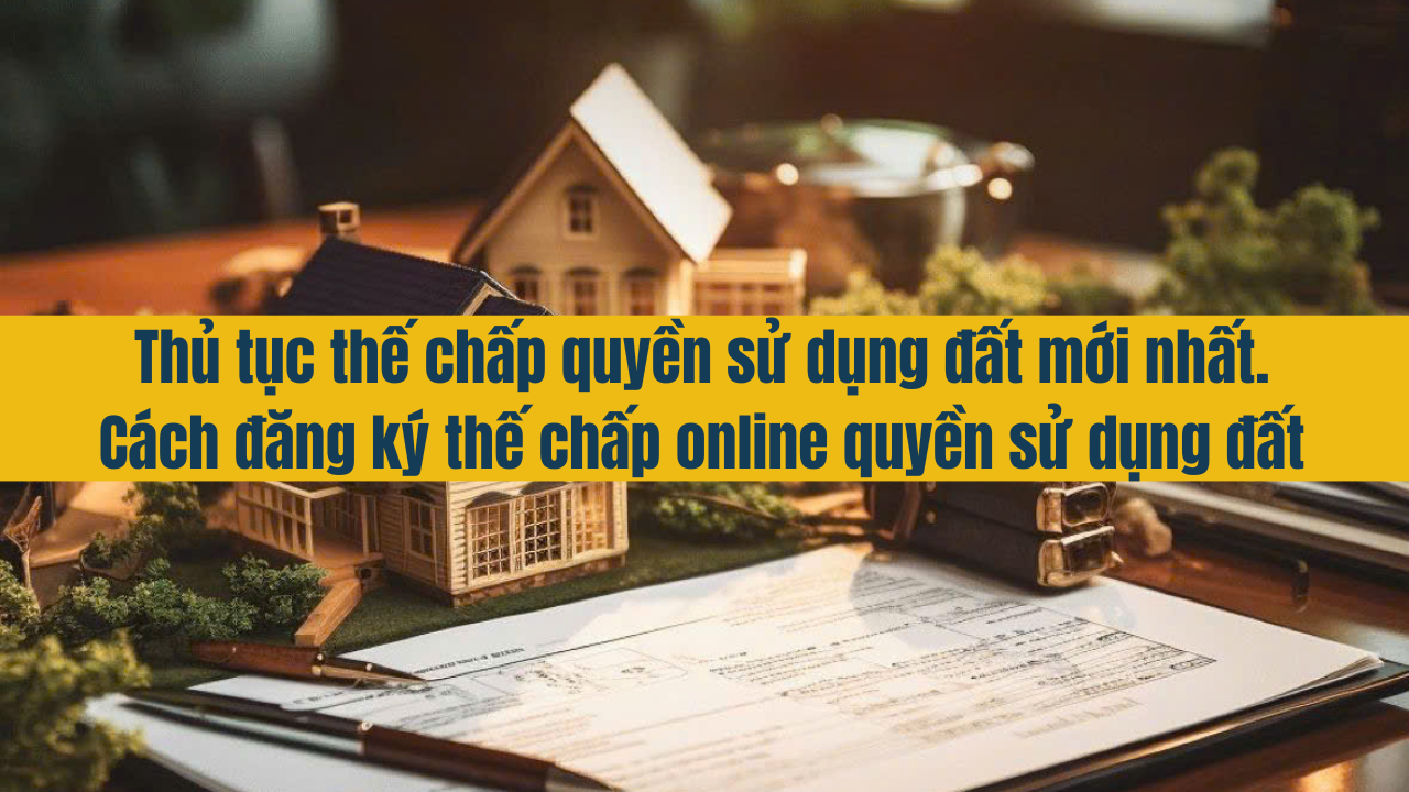 Thủ tục thế chấp quyền sử dụng đất mới nhất 2025. Cách đăng ký thế chấp online quyền sử dụng đất