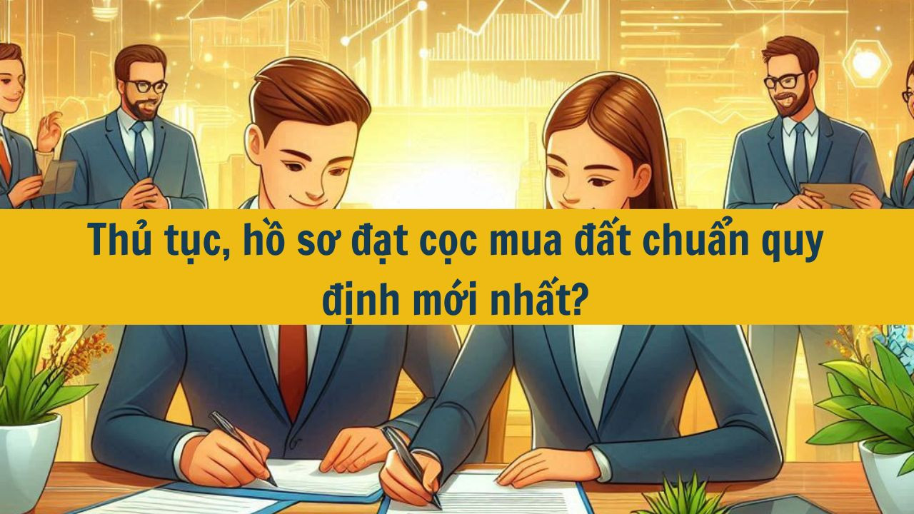 Thủ tục, hồ sơ đặt cọc mua đất chuẩn quy định mới nhất 2025
