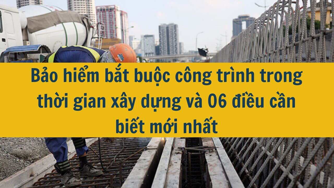 Bảo hiểm bắt buộc công trình trong thời gian xây dựng và 06 điều cần biết mới nhất 2025