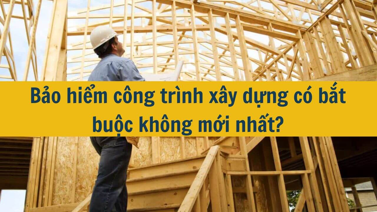 Bảo hiểm công trình xây dựng có bắt buộc không mới nhất 2025?