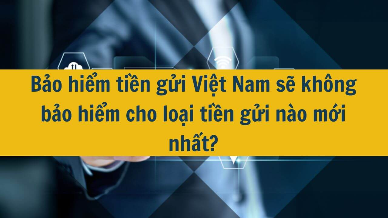 Bảo hiểm tiền gửi Việt Nam sẽ không bảo hiểm cho loại tiền gửi nào mới nhất 2025?