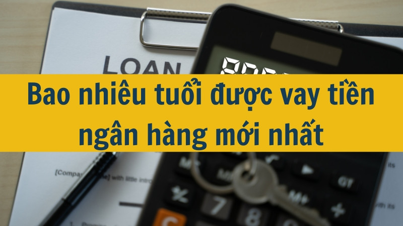 Bao nhiêu tuổi được vay tiền ngân hàng mới nhất 2025?