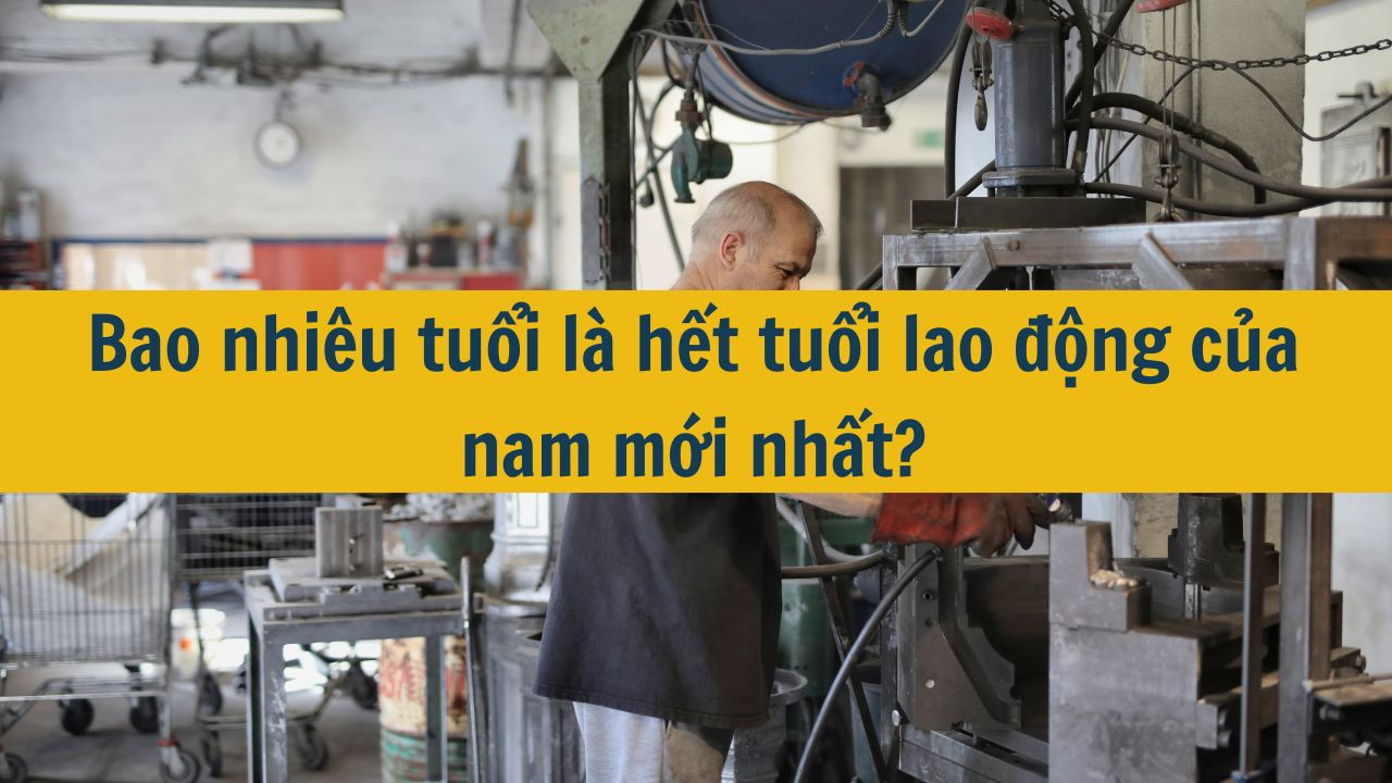 Bao nhiêu tuổi là hết tuổi lao động của nam mới nhất 2025?