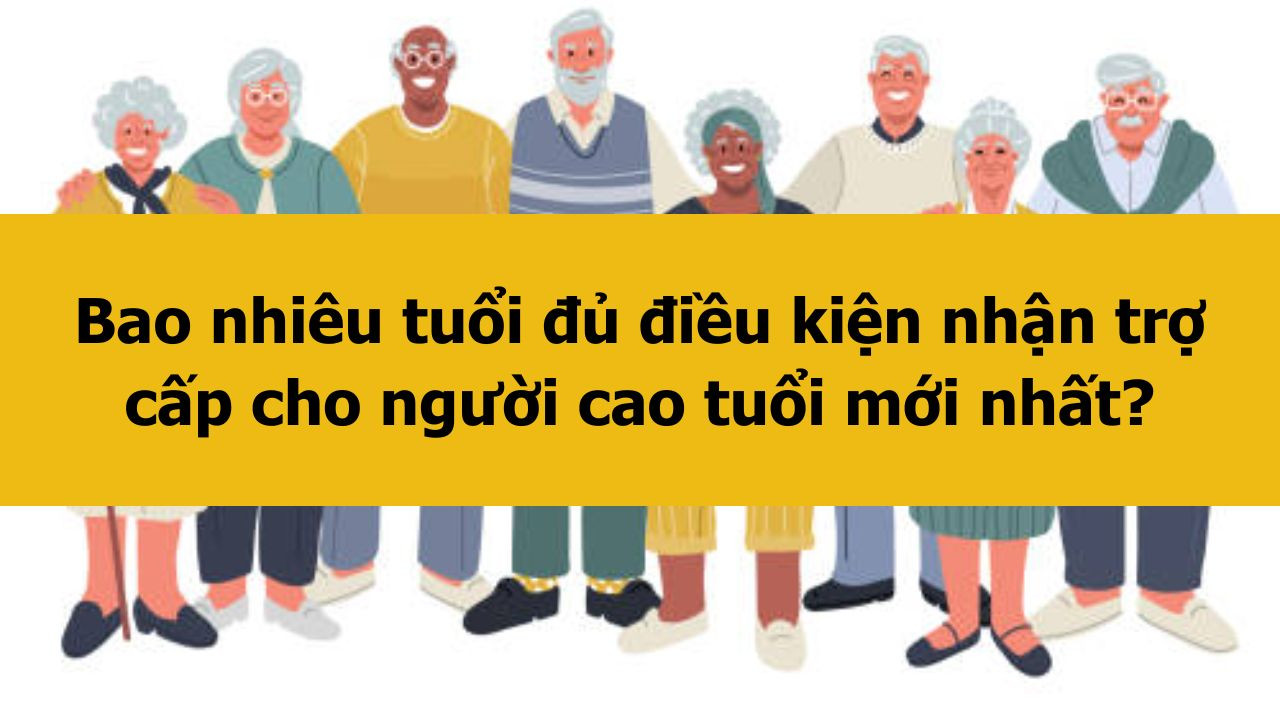 Bao nhiêu tuổi đủ điều kiện nhận trợ cấp cho người cao tuổi mới nhất 2025?