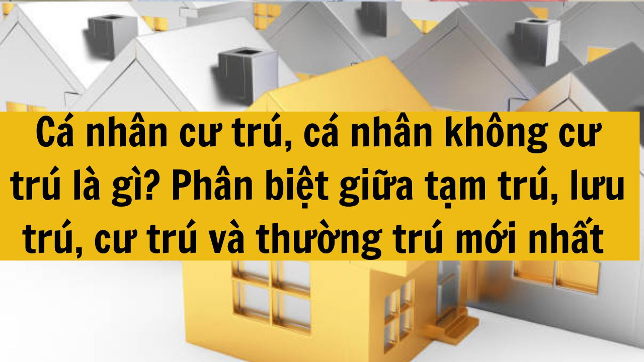 Cá nhân cư trú, cá nhân không cư trú là gì? Phân biệt giữa tạm trú, lưu trú, cư trú và thường trú mới nhất năm 2025