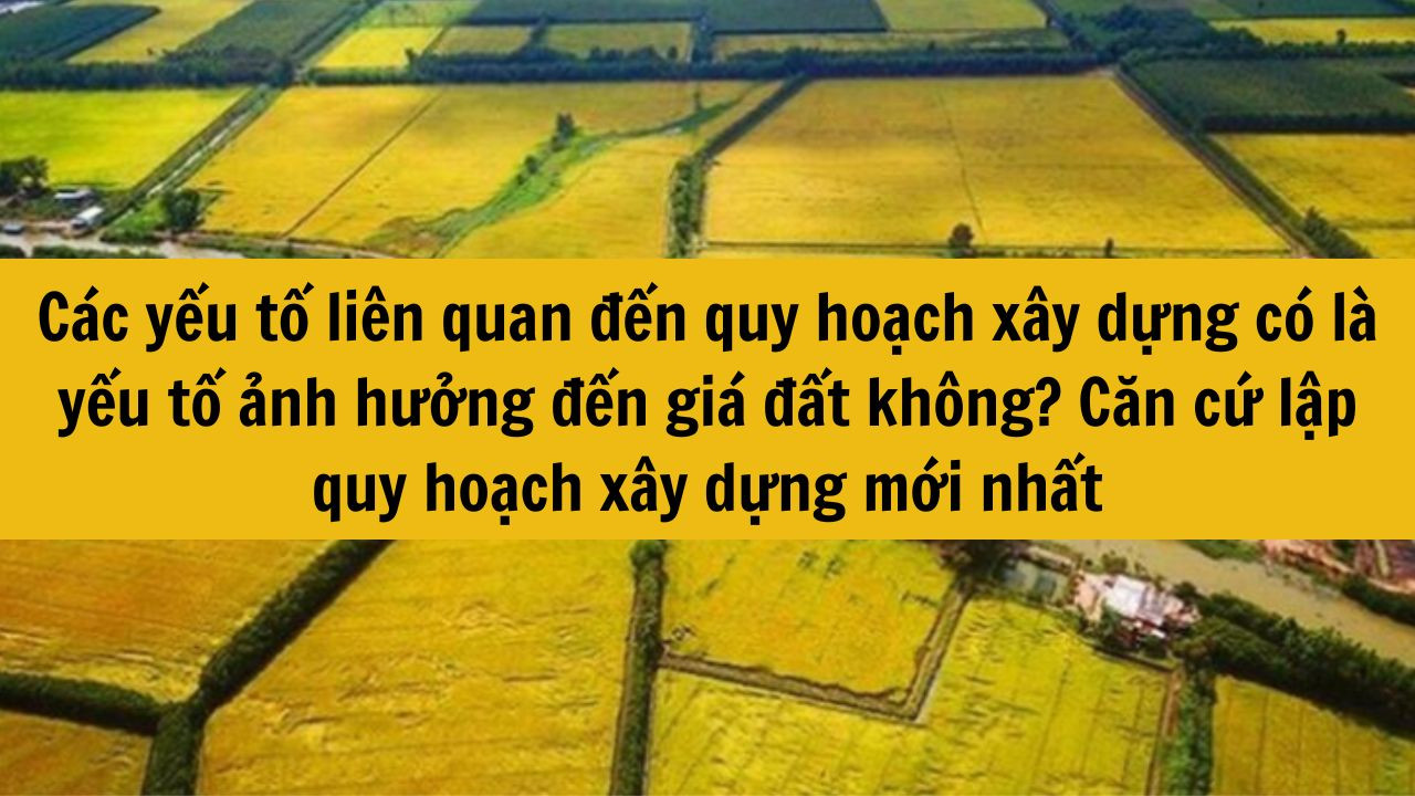 Các yếu tố liên quan đến quy hoạch xây dựng có là yếu tố ảnh hưởng đến giá đất không? Căn cứ lập quy hoạch xây dựng mới nhất 2025?