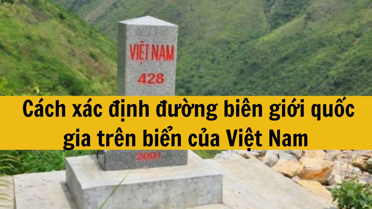 Cách xác định đường biên giới quốc gia trên biển của Việt Nam quy định mới nhất 2025