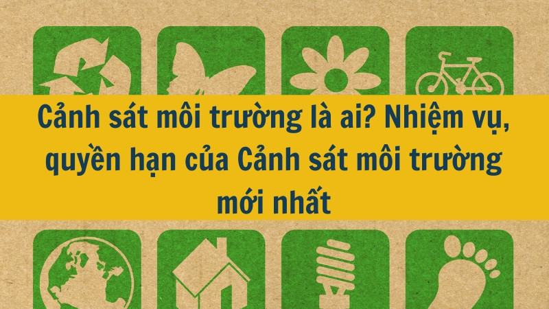 Cảnh sát môi trường là ai? Nhiệm vụ, quyền hạn của Cảnh sát môi trường mới nhất 2025?