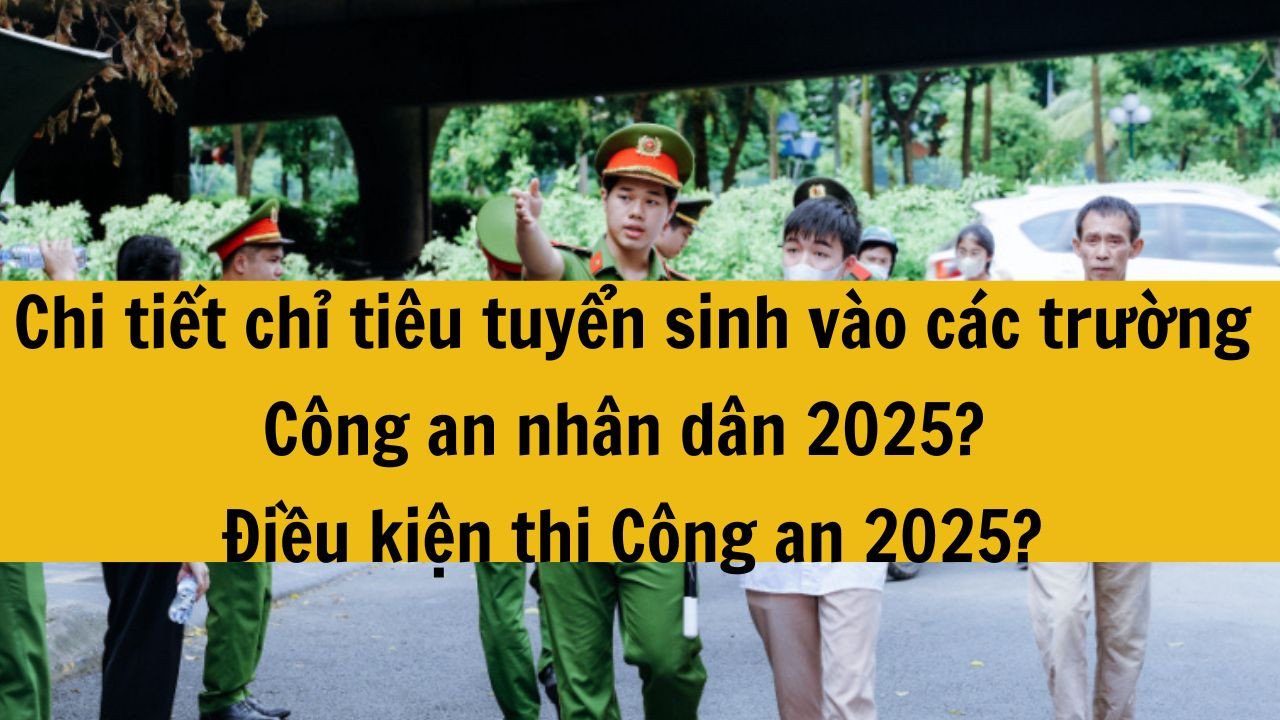 Chi tiết chỉ tiêu tuyển sinh vào các trường Công an nhân dân 2025? Điều kiện thi Công an 2025? Tuyển sinh Công an 2025?