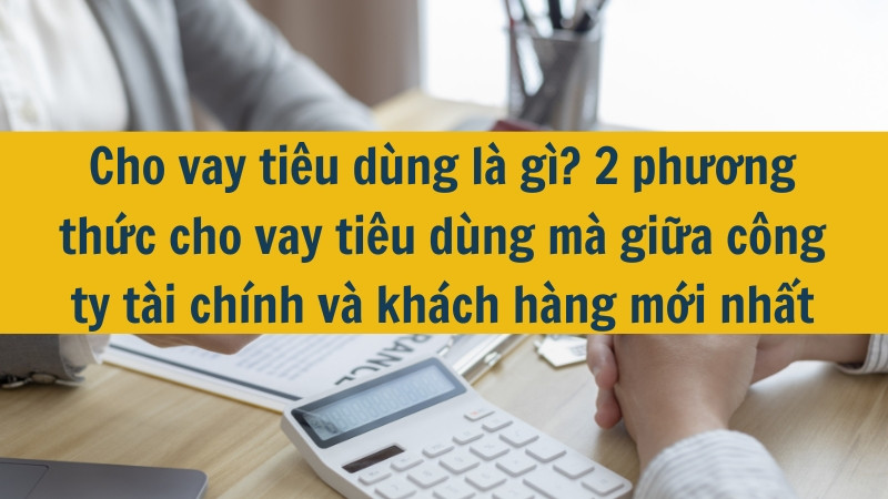 Cho vay tiêu dùng là gì? 2 phương thức cho vay tiêu dùng mà giữa công ty tài chính và khách hàng mới nhất 2025
