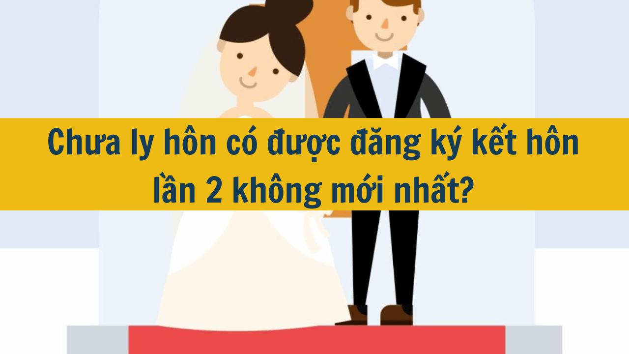 Chưa ly hôn có được đăng ký kết hôn lần 2 không mới nhất 2025?