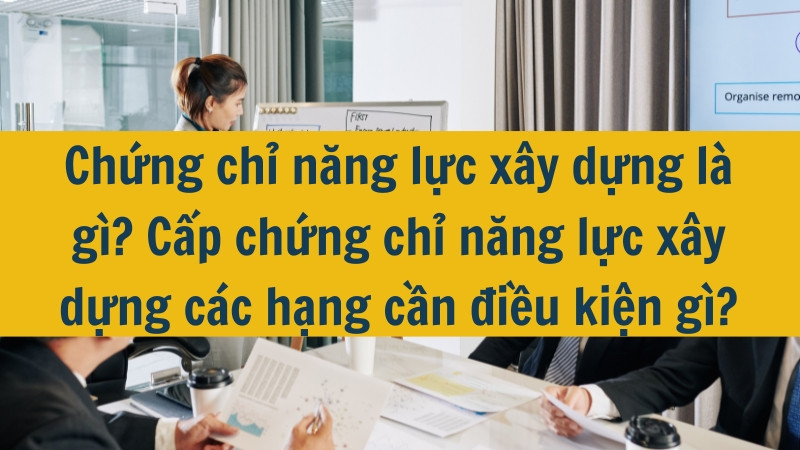 Chứng chỉ năng lực xây dựng là gì? Cấp chứng chỉ năng lực xây dựng các hạng cần điều kiện gì?
