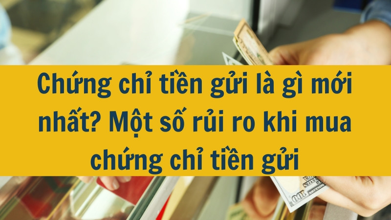 Chứng chỉ tiền gửi là gì mới nhất 2025? Một số rủi ro khi mua chứng chỉ tiền gửi