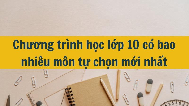 Chương trình học lớp 10 có bao nhiêu môn tự chọn mới nhất 2025?
