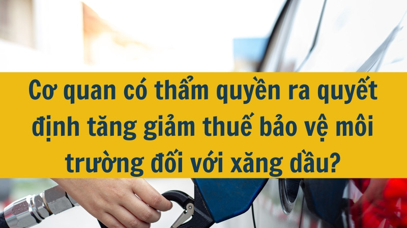 Cơ quan có thẩm quyền ra quyết định tăng giảm thuế bảo vệ môi trường đối với xăng dầu?