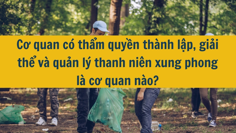 Cơ quan có thẩm quyền thành lập, giải thể và quản lý thanh niên xung phong là cơ quan nào?