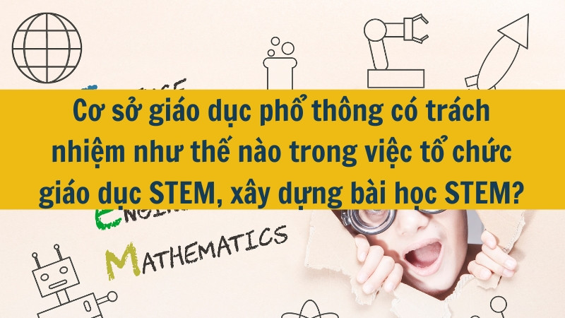Cơ sở giáo dục phổ thông có trách nhiệm như thế nào trong việc tổ chức giáo dục STEM, xây dựng bài học STEM?