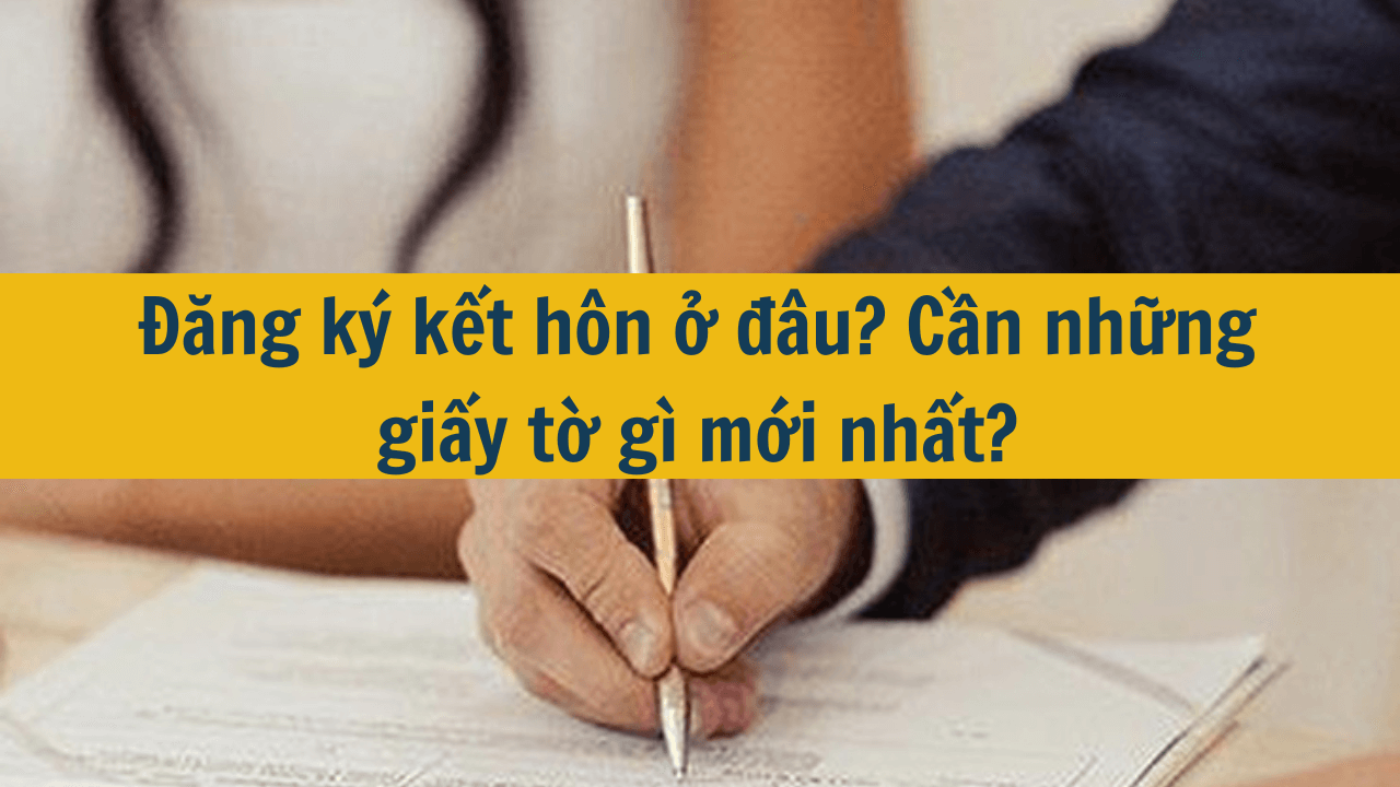 Đăng ký kết hôn ở đâu? Cần những giấy tờ gì mới nhất 2025?