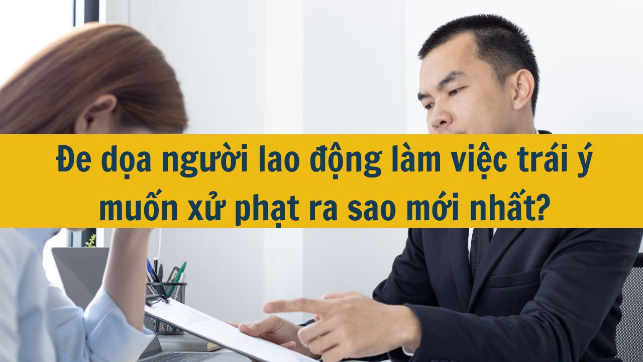 Đe dọa người lao động làm việc trái ý muốn xử phạt ra sao mới nhất 2025?