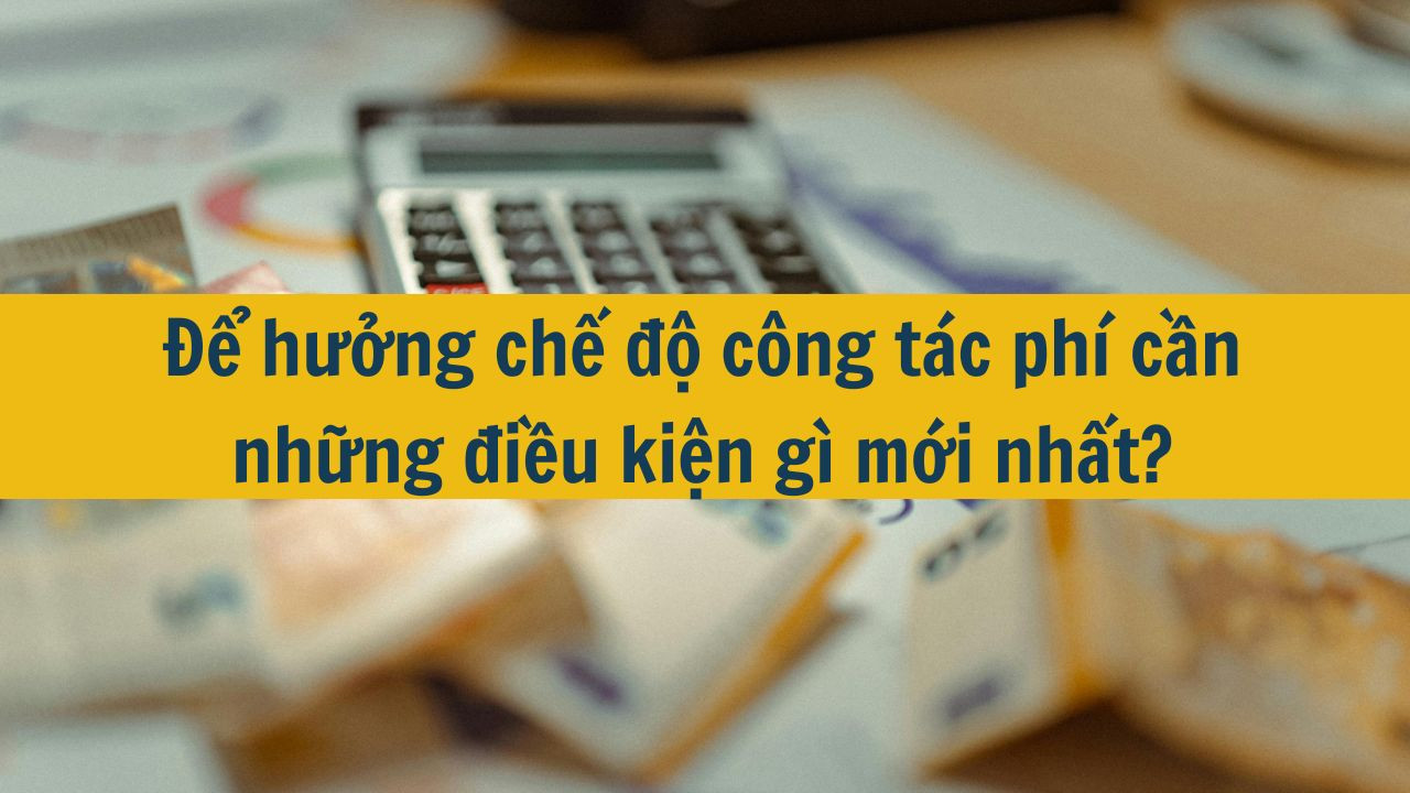 Để hưởng chế độ công tác phí cần những điều kiện gì mới nhất 2025?