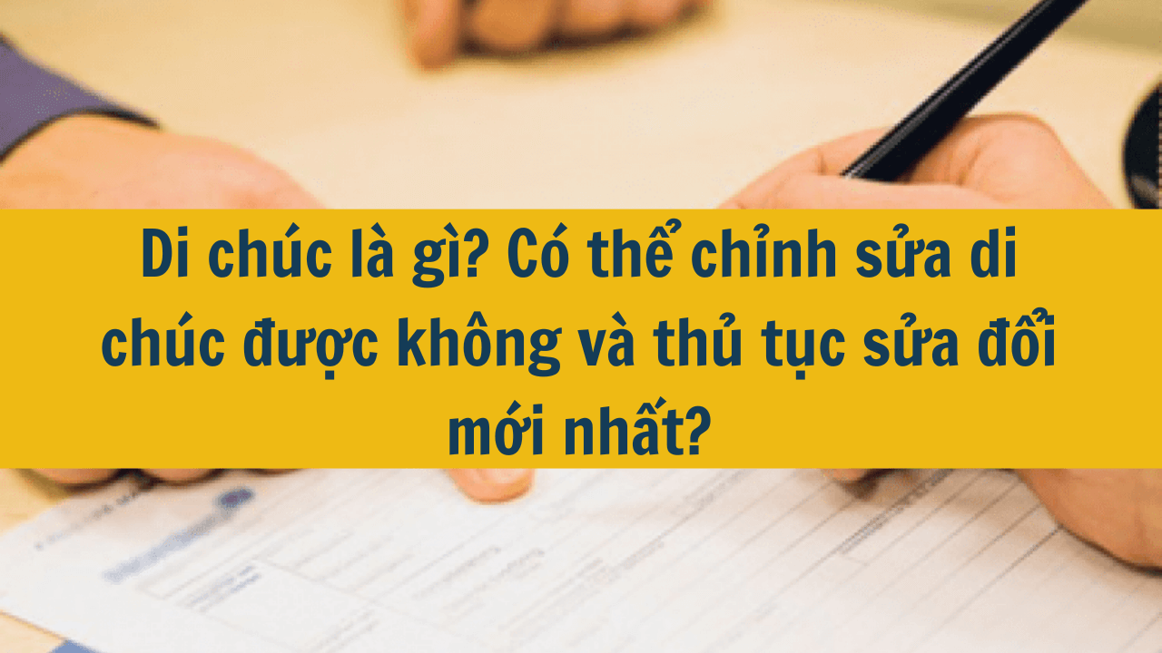 Di chúc là gì? Có thể chỉnh sửa di chúc được không và thủ tục sửa đổi mới nhất 2025?