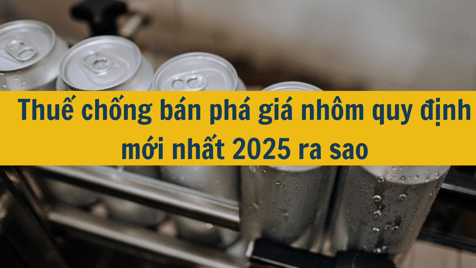Thuế chống bán phá giá nhôm quy định mới nhất 2025 ra sao?