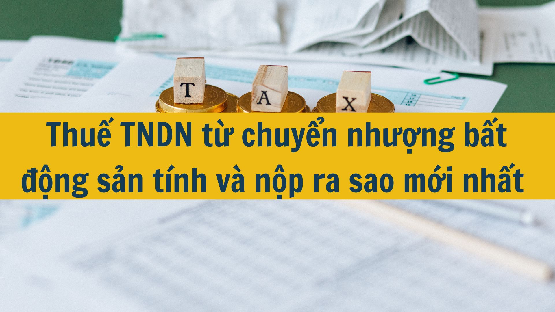 Thuế TNDN từ chuyển nhượng bất động sản tính và nộp ra sao mới nhất 2025?