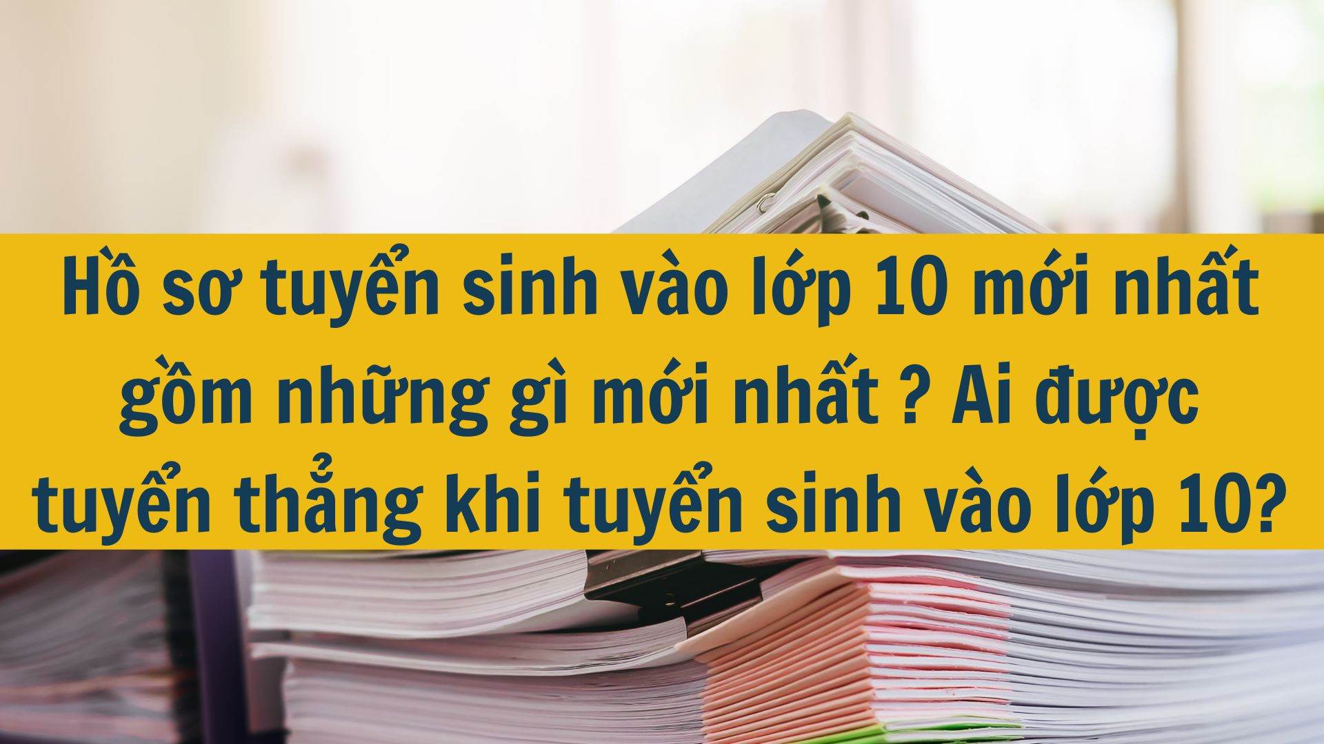 Hồ sơ tuyển sinh vào lớp 10 mới nhất gồm những gì mới nhất 2025? Ai được tuyển thẳng khi tuyển sinh vào lớp 10?