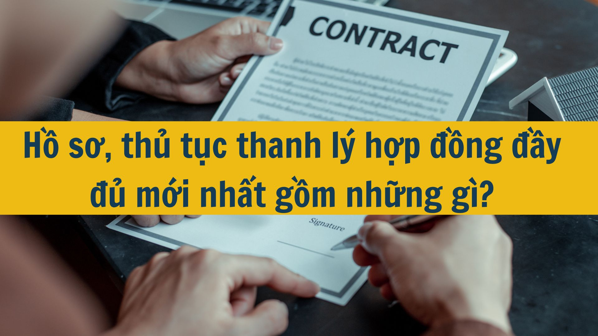 Hồ sơ, thủ tục thanh lý hợp đồng đầy đủ mới nhất 2025 gồm những gì?
