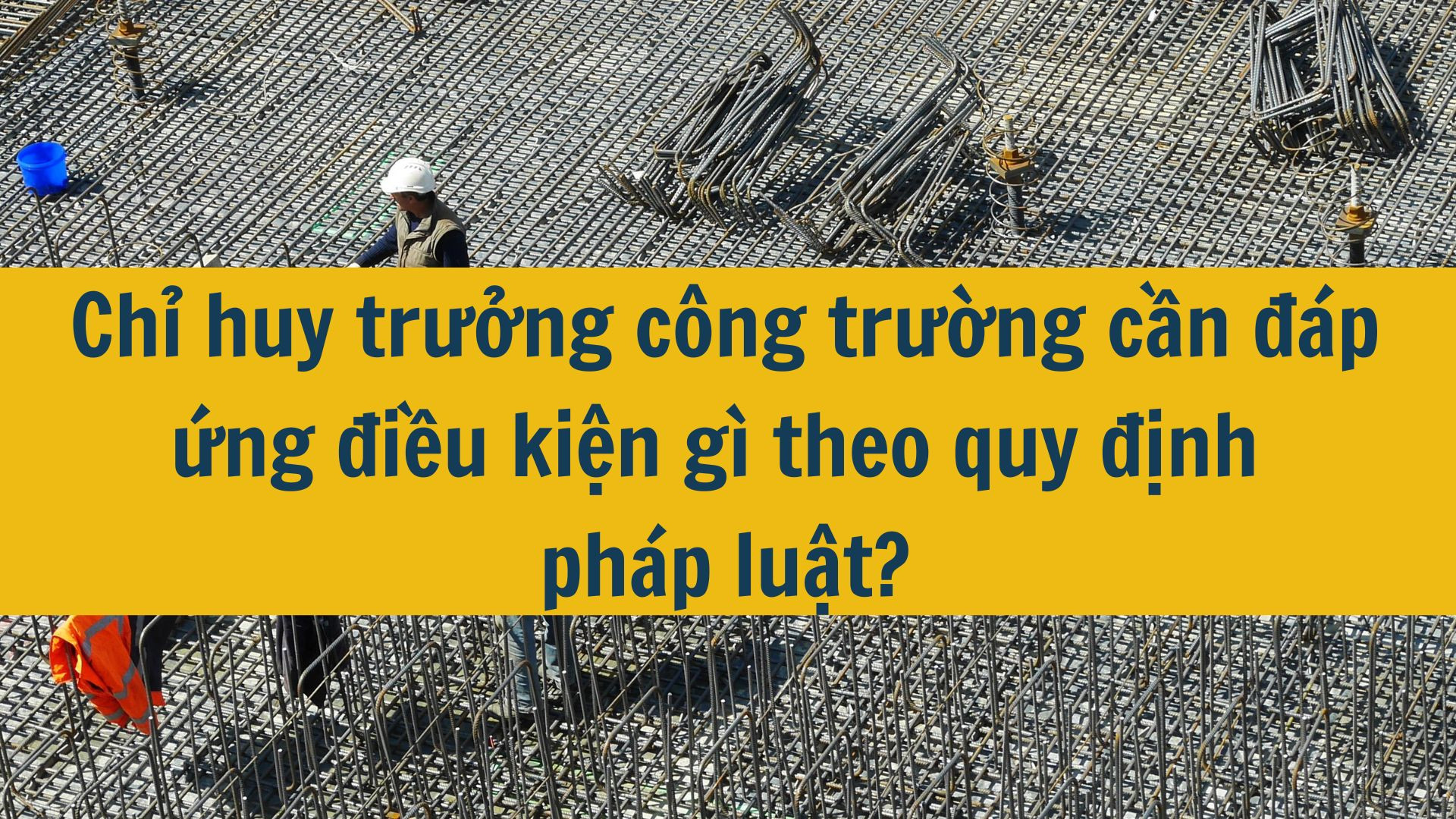 Chỉ huy trưởng công trường cần đáp ứng điều kiện gì theo quy định pháp luật?