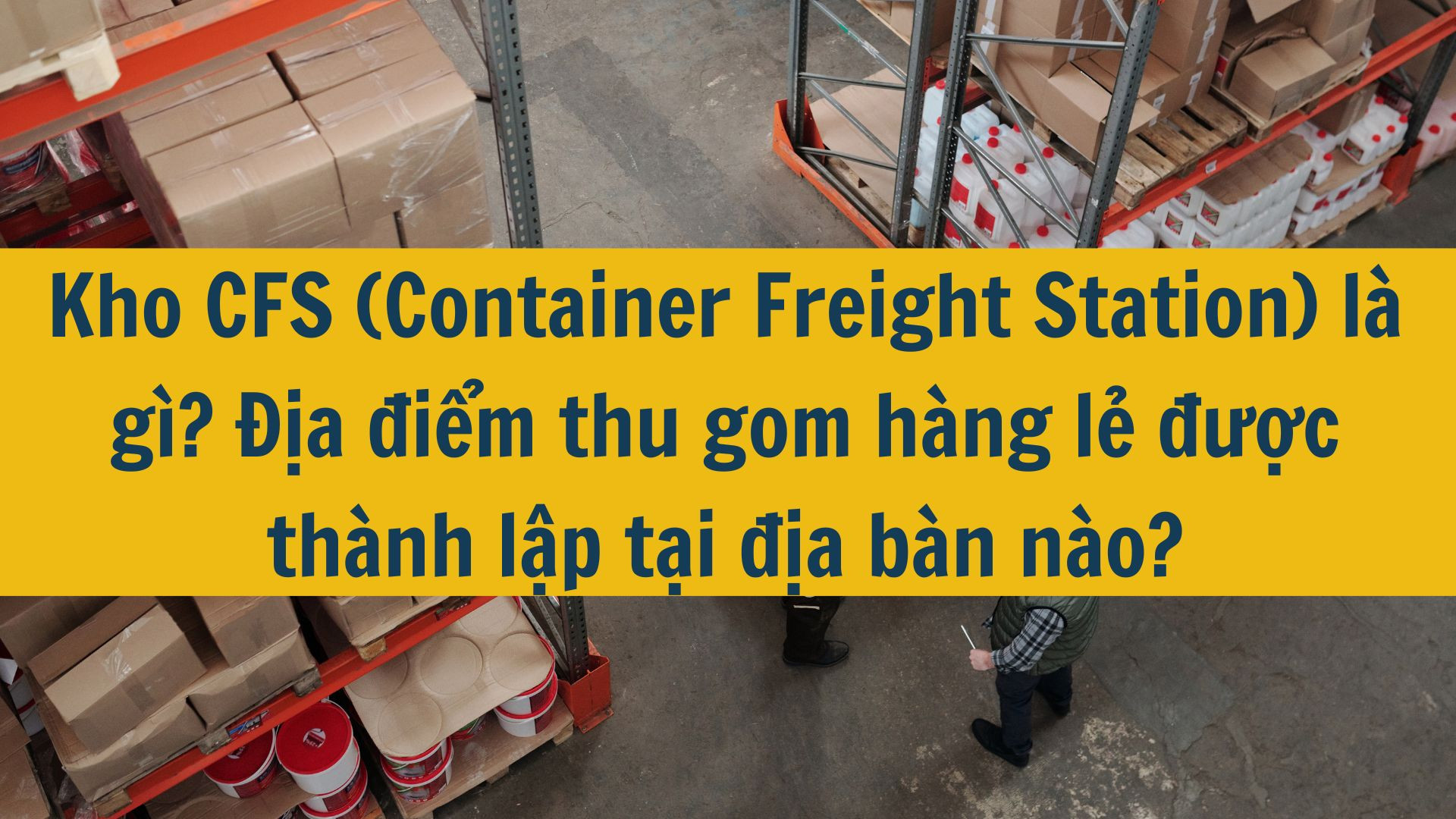 Kho CFS (Container Freight Station) là gì? Địa điểm thu gom hàng lẻ được thành lập tại địa bàn nào?