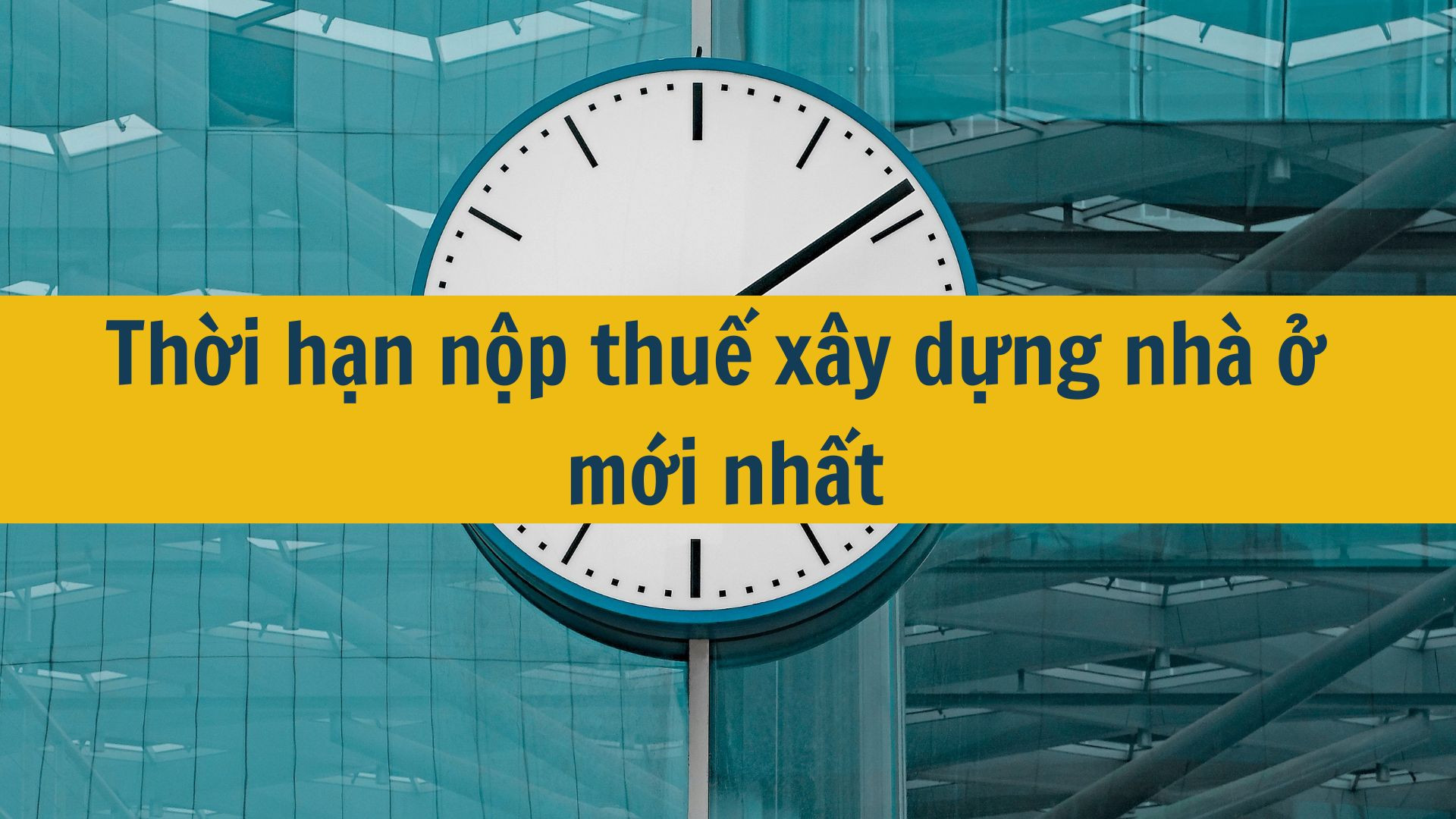 Thời hạn nộp thuế xây dựng nhà ở mới nhất 2025