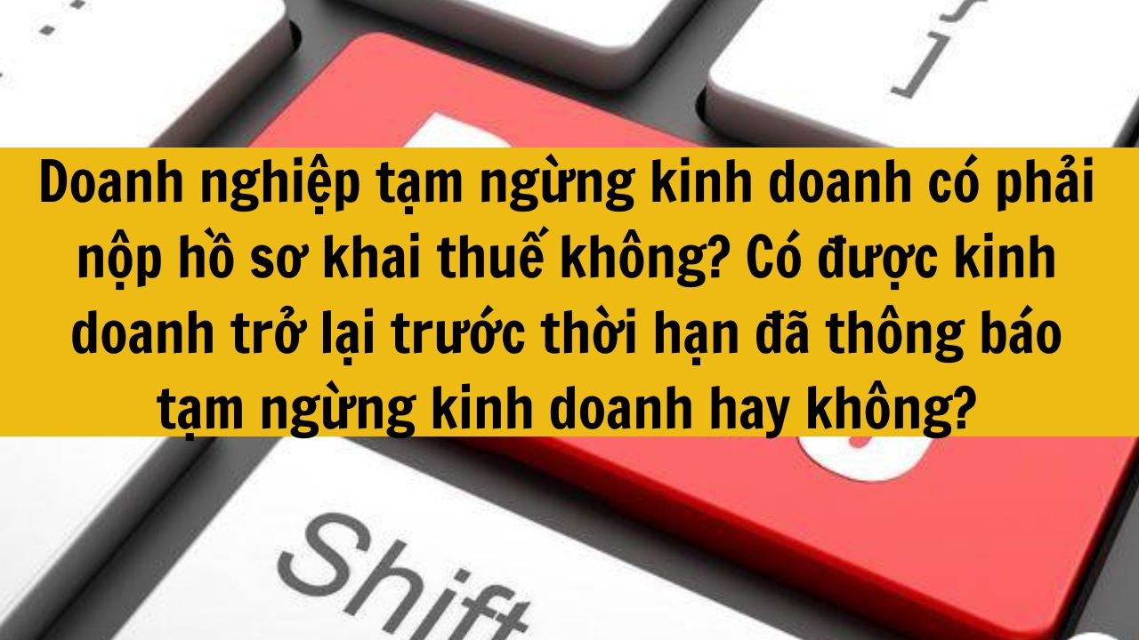 Doanh nghiệp tạm ngừng kinh doanh có phải nộp hồ sơ khai thuế không? Có được kinh doanh trở lại trước thời hạn đã thông báo tạm ngừng kinh doanh hay không mới nhất 2025?
