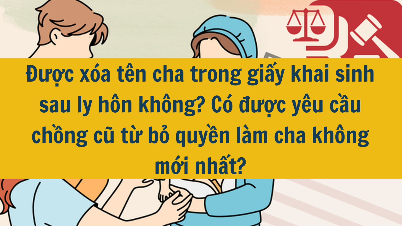 Được xóa tên cha trong giấy khai sinh sau ly hôn không? Có được yêu cầu chồng cũ từ bỏ quyền làm cha không mới nhất 2025?