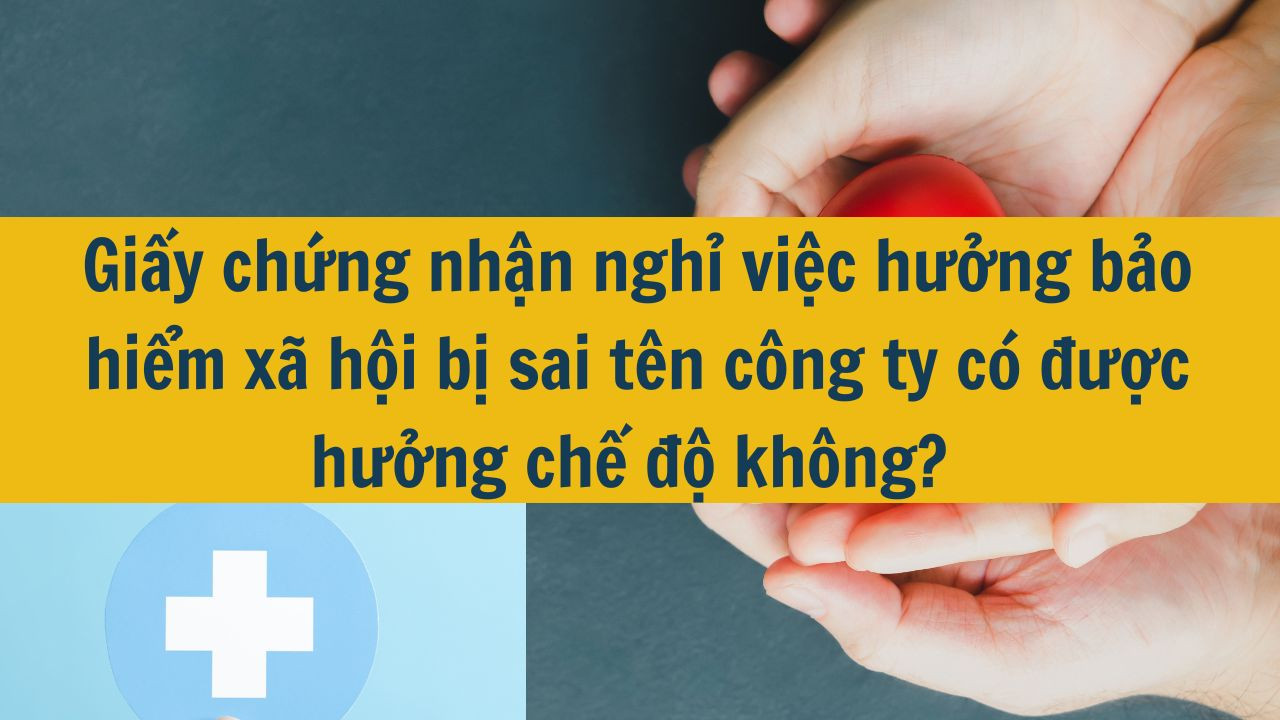 Giấy chứng nhận nghỉ việc hưởng bảo hiểm xã hội bị sai tên công ty có được hưởng chế độ không?