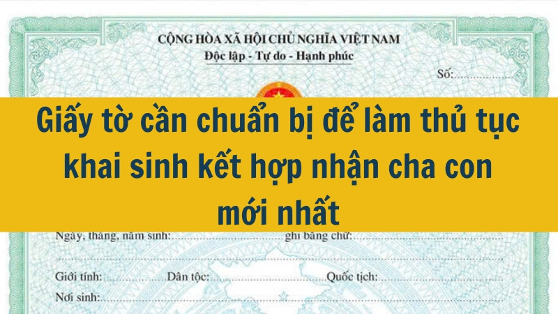 Giấy tờ cần chuẩn bị để làm thủ tục khai sinh kết hợp nhận cha con mới nhất 2025