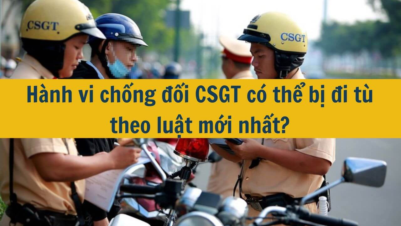 Hành vi chống đối CSGT có thể bị đi tù theo luật mới nhất 2025?