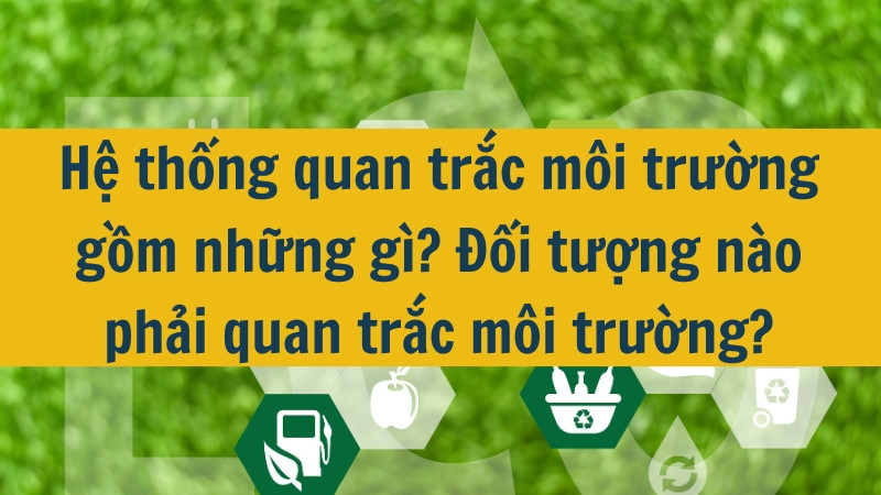 Hệ thống quan trắc môi trường gồm những gì? Đối tượng nào phải quan trắc môi trường?