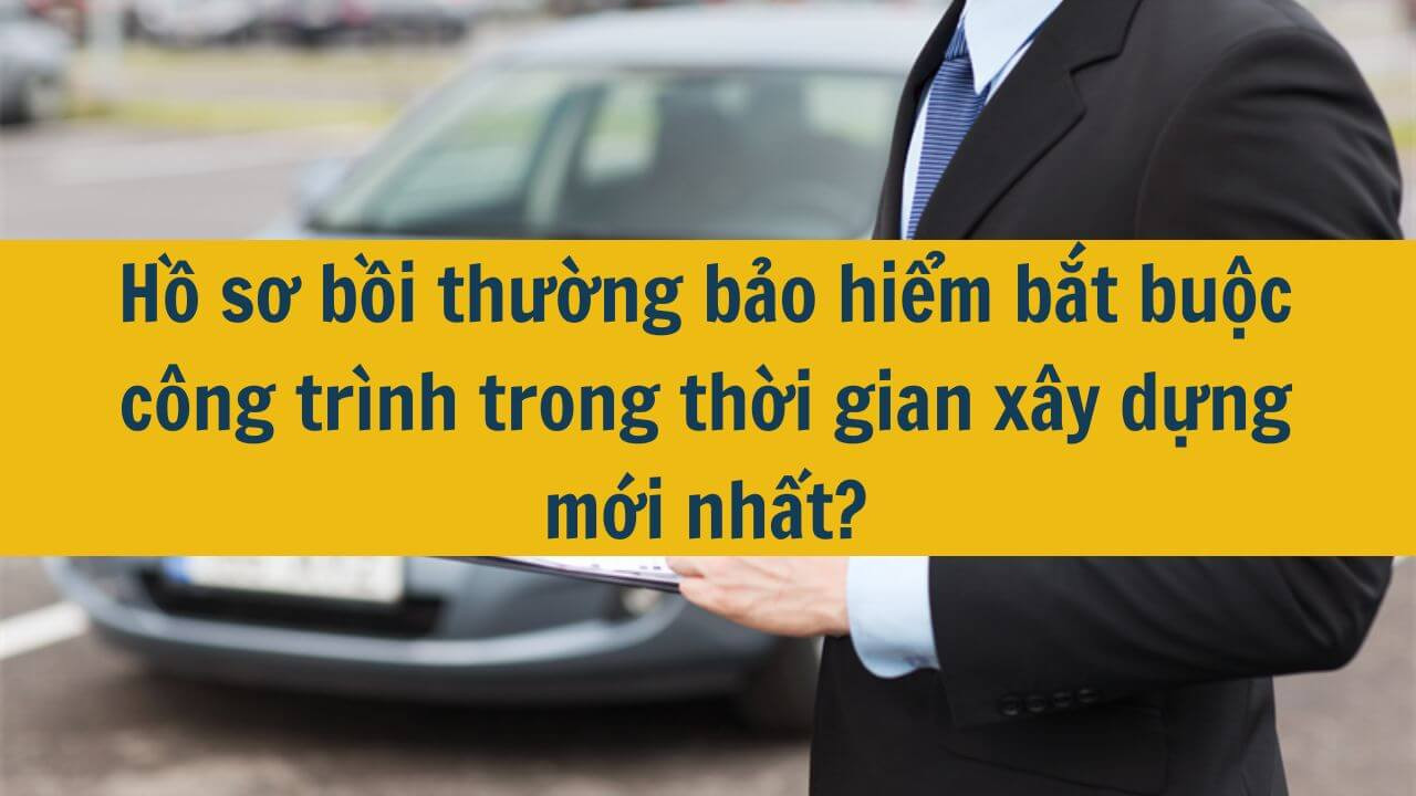 Hồ sơ bồi thường bảo hiểm bắt buộc công trình trong thời gian xây dựng mới nhất 2025